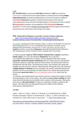 11
p. 66-
237. The Rhino fund is a partnership with UWA established in 1997 to promote the
reintroduction of rhinoceros to their original habitat in protected areas (including Kidepo
Valley National Park); promote breeding programs to ensure the long term viability of
reintroduced rhinoceros populations; to educate district governments and local
communities about rhinos and other endangered species; and to generate funds in support
of translocation, protection, and management of the reintroduced rhinoceros
populations. For this project, the Rhino Fund will provide technical support and co-finance
improved security, enforcement and training of the rangers.
1995 - Reintroduced chimpanzee repeatedly returned to human settlements
https://www.conservationevidence.com/intervention/view/1553
Conduct veterinary screens of animals before reintroducing/translocating them
Four studies, including three before-and-after studies, in Liberia, the Republilc of Congo and
Guinea found that most reintroduced chimpanzees that underwent veterinary screens,
alongside other interventions, survived over 1-5 years. One before and after study in
Uganda found that a reintroduced chimpanzee repeatedly returned to human settlements
after undergoing pre-release veterinary screens, alongside other interventions.
A- before-and-after study in 1995 in Kibale National Park, Uganda found that a
female captive, 4-6 year old wild-born chimpanzee Pan troglodytes
schweinfurthii that underwent veterinary screens alongside other interventions,
repeatedly returned to human settlements after her release and was subsequently
returned to captivity. Eight days after her initial release, she left the forest and was
brought back into the forest. The following ten days, she travelled, fed, nested and
engaged in social activities with the wild community. During this time, she increased
ranging distance to humans and use of height, and visually monitored humans less
regularly. However, the proportion of adult males in her vicinity decreased and she
increasingly spent time alone. She was returned to captivity six weeks after her
release.
A veterinary team administered a test of skin reactivity to tuberculin antigen to which
she tested negative prior to her release. She underwent pre-release training for three
weeks before reintroduction into habitat with a resident wild community. During this
time, she was also quarantined. At least ten community members worked on the
project. The study does not distinguish between the effects of the different
interventions mentioned above.
-see also:
Junker, J., Kühl, H. S., Orth, L., Smith, R. K., Petrovan, S. O., & Sutherland, W. J.,(2020)
Primate conservation. Chapter 7 in Sutherland, W. J., Dicks, L. V., Silviu O. Petrovan, S. O.,
and Smith, R. K., (Eds.) What works in conservation. In: Open book publishers site
https://www.openbookpublishers.com/htmlreader/978-1-78374-833-4/ch7.xhtml
one of the editors- Andrew J. Plumptre, Wildlife Conservation Society, Uganda
 