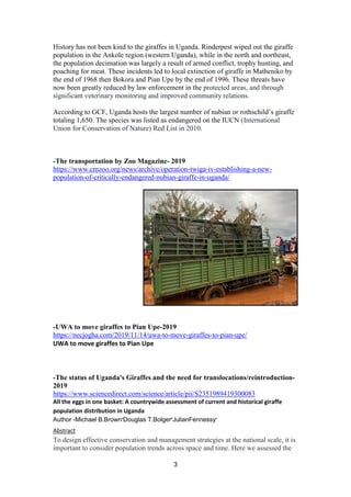 3
History has not been kind to the giraffes in Uganda. Rinderpest wiped out the giraffe
population in the Ankole region (western Uganda), while in the north and northeast,
the population decimation was largely a result of armed conflict, trophy hunting, and
poaching for meat. These incidents led to local extinction of giraffe in Matheniko by
the end of 1968 then Bokora and Pian Upe by the end of 1996. These threats have
now been greatly reduced by law enforcement in the protected areas, and through
significant veterinary monitoring and improved community relations.
According to GCF, Uganda hosts the largest number of nubian or rothschild’s giraffe
totaling 1,650. The species was listed as endangered on the IUCN (International
Union for Conservation of Nature) Red List in 2010.
-The transportation by Zoo Magazine- 2019
https://www.cmzoo.org/news/archive/operation-twiga-iv-establishing-a-new-
population-of-critically-endangered-nubian-giraffe-in-uganda/
-UWA to move giraffes to Pian Upe-2019
https://necjogha.com/2019/11/14/uwa-to-move-giraffes-to-pian-upe/
UWA to move giraffes to Pian Upe
-The status of Uganda's Giraffes and the need for translocations/reintroduction-
2019
https://www.sciencedirect.com/science/article/pii/S2351989419300083
All the eggs in one basket: A countrywide assessment of current and historical giraffe
population distribution in Uganda
Author -Michael B.Browna
Douglas T.Bolgerb
JulianFennessyc
Abstract
To design effective conservation and management strategies at the national scale, it is
important to consider population trends across space and time. Here we assessed the
 