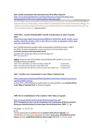 7
2016- Giraffe translocations from Murchison Falls NP to Mburi Valley NP
https://www.primeugandasafaris.com/blog/enhancing-ecological-diversity-story-
internal-animal-translocation-uganda-uganda-safari-news.html
-1997-2016 –records of Rothschild’s Giraffe translocations in and to Uganda-
2016
https://www.researchgate.net/publication/328855133_Rothschild's_giraffe_Giraffa_camelo
pardalis_rothschildi_Linnaeus_1758_in_East_Africa_A_review_of_population_trends_taxon
omy_and_conservation_status
Raw. Z.(2018) Rothschild’s giraffe Giraffa camelopardalis rothschildi (Linnaeus, 1758) in
East Africa: A review of population trends, taxonomy and conservation status.
on trends, taxonomy and conservation status
November 2018, By Zoe Raw, African Journal of Ecology 57(1)
DOI: 10.1111/aje.12578
Table 3 -shows the lists of all available records of Rothschild’s giraffe translocations
throughout Kenya and Uganda.
1997- from Lake Nakuru in Kenya to Kidepu valley NP – 3 specimens
2015- from Murchison falls NP to Lake Mburu NP - 15 specimens
2016- in Murchison falls NP from north to south side of Nile river - 17 specimens
2015 - Giraffes were translocated to Lake Mburo National Park
https://www.atta.travel/news/2019/11/giraffe-translocation-enhances-tourism-at-
uganda-wildlife-reserve/
In June 2015, eTN published a similar article in which giraffes were translocated to
Lake Mburo National Park in Western Uganda.
2009 -the re-establishment of the southern white rhino in Uganda
http://awsassets.panda.org/downloads/rhinotransguidelines.pdf
IUCN-Guidelines for the in situ Re-introduction and Translocation of African and Asian
Rhinoceros Edited by Richard H Emslie, Rajan Amin & Richard Kock. 2009. 117 pp.
See pages: 11; 23; 27; 43;
p. 11-
Strictly speaking the re-establishment of southern white rhino in Uganda is an
introduction; as in this case a population of southern white rhino, Ceratotherium simum
simum, has been established outside its natural range instead of re-introducing the
 