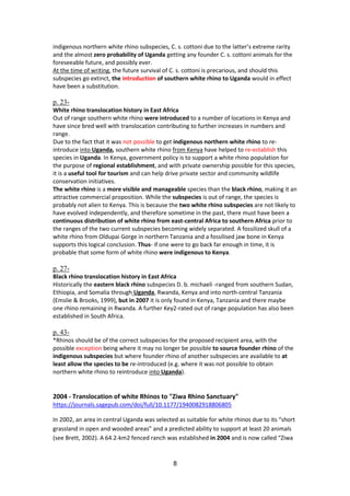 8
indigenous northern white rhino subspecies, C. s. cottoni due to the latter’s extreme rarity
and the almost zero probability of Uganda getting any founder C. s. cottoni animals for the
foreseeable future, and possibly ever.
At the time of writing, the future survival of C. s. cottoni is precarious, and should this
subspecies go extinct, the introduction of southern white rhino to Uganda would in effect
have been a substitution.
p. 23-
White rhino translocation history in East Africa
Out of range southern white rhino were introduced to a number of locations in Kenya and
have since bred well with translocation contributing to further increases in numbers and
range.
Due to the fact that it was not possible to get indigenous northern white rhino to re-
introduce into Uganda, southern white rhino from Kenya have helped to re-establish this
species in Uganda. In Kenya, government policy is to support a white rhino population for
the purpose of regional establishment, and with private ownership possible for this species,
it is a useful tool for tourism and can help drive private sector and community wildlife
conservation initiatives.
The white rhino is a more visible and manageable species than the black rhino, making it an
attractive commercial proposition. While the subspecies is out of range, the species is
probably not alien to Kenya. This is because the two white rhino subspecies are not likely to
have evolved independently, and therefore sometime in the past, there must have been a
continuous distribution of white rhino from east-central Africa to southern Africa prior to
the ranges of the two current subspecies becoming widely separated. A fossilized skull of a
white rhino from Oldupai Gorge in northern Tanzania and a fossilised jaw bone in Kenya
supports this logical conclusion. Thus- if one were to go back far enough in time, it is
probable that some form of white rhino were indigenous to Kenya.
p. 27-
Black rhino translocation history in East Africa
Historically the eastern black rhino subspecies D. b. michaeli -ranged from southern Sudan,
Ethiopia, and Somalia through Uganda, Rwanda, Kenya and into north-central Tanzania
(Emslie & Brooks, 1999), but in 2007 it is only found in Kenya, Tanzania and there maybe
one rhino remaining in Rwanda. A further Key2-rated out of range population has also been
established in South Africa.
p. 43-
*Rhinos should be of the correct subspecies for the proposed recipient area, with the
possible exception being where it may no longer be possible to source founder rhino of the
indigenous subspecies but where founder rhino of another subspecies are available to at
least allow the species to be re-introduced (e.g. where it was not possible to obtain
northern white rhino to reintroduce into Uganda).
2004 - Translocation of white Rhinos to "Ziwa Rhino Sanctuary"
https://journals.sagepub.com/doi/full/10.1177/1940082918806805
In 2002, an area in central Uganda was selected as suitable for white rhinos due to its “short
grassland in open and wooded areas” and a predicted ability to support at least 20 animals
(see Brett, 2002). A 64.2-km2 fenced ranch was established in 2004 and is now called “Ziwa
 