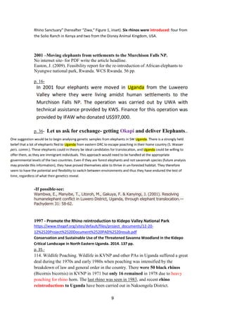 9
Rhino Sanctuary” (hereafter “Ziwa,” Figure 1, inset). Six rhinos were introduced: four from
the Solio Ranch in Kenya and two from the Disney Animal Kingdom, USA.
2001 –Moving elephants from settlements to the Murchison Falls NP.
No internet site- for PDF write the article headline.
Easton, J. (2009). Feasibility report for the re-introduction of African elephants to
Nyungwe national park, Rwanda. WCS Rwanda. 56 pp.
p. 16-
p. 36- Let us ask for exchange- getting Okapi and deliver Elephants..
-If possible-see:
Wambwa, E., Manyibe, T., Litoroh, M., Gakuya, F. & Kanyingi, J. (2001). Resolving
humanelephant conflict in Luwero District, Uganda, through elephant translocation.—
Pachyderm 31: 58-62.
1997 - Promote the Rhino reintroduction to Kidepo Valley National Park
https://www.thegef.org/sites/default/files/project_documents/12-20-
12%2520Project%2520Document%2520PAD%2520resub.pdf
Conservation and Sustainable Use of the Threatened Savanna Woodland in the Kidepo
Critical Landscape in North Eastern Uganda. 2014. 137 pp.
p. 35.-
114. Wildlife Poaching. Wildlife in KVNP and other PAs in Uganda suffered a great
deal during the 1970s and early 1980s when poaching was intensified by the
breakdown of law and general order in the country. There were 50 black rhinos
(Bicornis bicornis) in KVNP in 1971 but only 16 remained in 1978 due to heavy
poaching for rhino horn. The last rhino was seen in 1983, and recent rhino
reintroductions to Uganda have been carried out in Naksongola District.
 