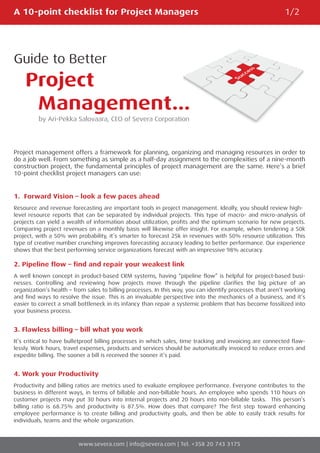 A 10-point checklist for Project Managers                                                                  1/2




Guide to Better
    Project
     Management...
         by Ari-Pekka Salovaara, CEO of Severa Corporation




Project management offers a framework for planning, organizing and managing resources in order to
do a job well. From something as simple as a half-day assignment to the complexities of a nine-month
construction project, the fundamental principles of project management are the same. Here’s a brief
10-point checklist project managers can use:


1. Forward Vision – look a few paces ahead
Resource and revenue forecasting are important tools in project management. Ideally, you should review high-
level resource reports that can be separated by individual projects. This type of macro- and micro-analysis of
projects can yield a wealth of information about utilization, profits and the optimum scenario for new projects.
Comparing project revenues on a monthly basis will likewise offer insight. For example, when tendering a 50k
project, with a 50% win probability, it’s smarter to forecast 25k in revenues with 50% resource utilization. This
type of creative number crunching improves forecasting accuracy leading to better performance. Our experience
shows that the best performing service organizations forecast with an impressive 98% accuracy.

2. Pipeline flow – find and repair your weakest link
A well known concept in product-based CRM systems, having “pipeline flow” is helpful for project-based busi-
nesses. Controlling and reviewing how projects move through the pipeline clarifies the big picture of an
organization’s health – from sales to billing processes. In this way, you can identify processes that aren’t working
and find ways to resolve the issue. This is an invaluable perspective into the mechanics of a business, and it’s
easier to correct a small bottleneck in its infancy than repair a systemic problem that has become fossilized into
your business process.


3. Flawless billing – bill what you work
It’s critical to have bulletproof billing processes in which sales, time tracking and invoicing are connected flaw-
lessly. Work hours, travel expenses, products and services should be automatically invoiced to reduce errors and
expedite billing. The sooner a bill is received the sooner it’s paid.


4. Work your Productivity
Productivity and billing ratios are metrics used to evaluate employee performance. Everyone contributes to the
business in different ways, in terms of billable and non-billable hours. An employee who spends 110 hours on
customer projects may put 30 hours into internal projects and 20 hours into non-billable tasks. This person’s
billing ratio is 68.75% and productivity is 87.5%. How does that compare? The first step toward enhancing
employee performance is to create billing and productivity goals, and then be able to easily track results for
individuals, teams and the whole organization.



                         www.severa.com | info@severa.com | Tel. +358 20 743 3175
 