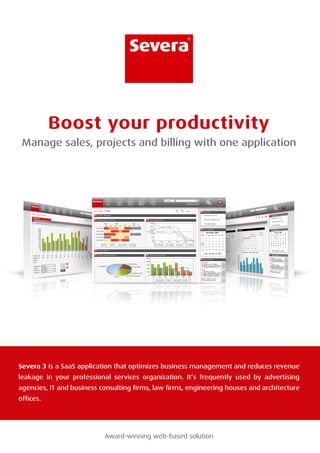 ®




           Boost your productivity
 Manage sales, projects and billing with one application




Severa 3 is a SaaS application that optimizes business management and reduces revenue
leakage in your professional services organization. It’s frequently used by advertising
agencies, IT and business consulting firms, law firms, engineering houses and architecture
offices.




                           Award-winning web-based solution
 