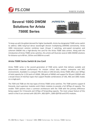 WHITE PAPER
FS.COM White Paper | Several 100G DWDM Solutions for Arista 7500E Series
To keep up with the global demand for higher bandwidth, Arista has designated 7500E series switch
to address 100G long-hual dense wavelength division multiplexing (DWDM) connectivity. Arista
100G interconnect solution combines Layer 2/Layer 3 switching, wire-speed encryption and
coherent DWDM into a high-density line card for the Arista 7500E data centers. Along with the
introduction of Arista 7500E series switches, this article will illustrate several 100G DWDM solutions
for distance up to 80 km, 150 km and 3000 km as well.
Arista 7500E Series Switch & Line Card
Arista 7500E series is the second generation of 7500 series switch that delivers scalable and
deterministic network performance for mission critical data centers, enterprise and HPC
environments. Available in a compact 7RU (4-slot) or 11RU (8-slot), Arista 7500E offers over 30Tbps
of total capacity for 1,152 ports of 10GbE, 288 ports of 40GbE and support for 96-port 100GbE with
a broad choice of interface types that support flexible combinations of 10G, 40G and 100G modes
on a single port.
The 7504 and 7508 are the two types of Arista 7500E series switches. The 7508 systems support 8
linecards, dual supervisor modules and 6 fabric modules to provide a full 30Tbps of capacity. The
smaller 7504 systems share a common architecture with the 7508 with the primary difference
being support for 4 linecards and 15Tbps of forwarding capacity. The most unique feature of this
switch is that it can connect with 10G SFP+, 40G QSFP+, 100G QSFP28 and CFP2 modules.
Several 100G DWDM
Solutions for Arista
7500E Series
 