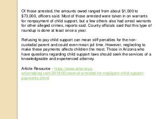 Of those arrested, the amounts owed ranged from about $1,000 to
$73,000, officers said. Most of those arrested were taken in on warrants
for nonpayment of child support, but a few others also had arrest warrants
for other alleged crimes, reports said. County officials said that this type of
roundup is done at least once a year.
Refusing to pay child support can mean stiff penalties for the non-
custodial parent and could even mean jail time. However, neglecting to
make these payments affects children the most. Those in Arizona who
have questions regarding child support laws should seek the services of a
knowledgeable and experienced attorney.
Article Resource - https://www.attorneys-
arizonablog.com/2018/05/several-arrested-for-negligent-child-support-
payments.shtml
 