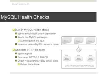 Copyright Severalnines AB
MySQL Health Checks
11
!Built-in MySQL health check
! option mysql-check user <username>
! Sends two MySQL packages
! Authentication and Quit
! No errors unless MySQL server is down
!Complete HTTP Request
! option httpchk
! Response: HTTP/1.1 200 OK
! Check Host and/or MySQL server state
! Galera Node State
MySQL
[WSREP]
Galera Replication (Synchronous)
LB
MySQL
[WSREP]
MySQL
[WSREP]
R/W R/W R/W
Client Client Client
 
