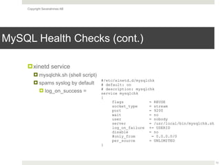 Copyright Severalnines AB
MySQL Health Checks (cont.)
13
!xinetd service
! mysqlchk.sh (shell script)
! spams syslog by default
! log_on_success =
#/etc/xinetd.d/mysqlchk
# default: on
# description: mysqlchk
service mysqlchk
{
flags = REUSE
socket_type = stream
port = 9200
wait = no
user = nobody
server = /usr/local/bin/mysqlchk.sh
log_on_failure += USERID
disable = no
#only_from = 0.0.0.0/0
per_source = UNLIMITED
}
 