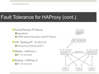 Copyright Severalnines AB
Fault Tolerance for HAProxy (cont.)
!Active/Passive IP failover
! keepalived
! VRRP protocol provides router/IP failover
!VIP, “floating IP”: 10.10.0.10
! net.ipv4.ip_nonlocal_bind=1
!Master - HAProxy 1
! IP: 10.10.10.20
!Backup - HAProxy 2
! IP: 10.10.10.30
16
 