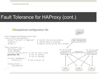 Copyright Severalnines AB
Fault Tolerance for HAProxy (cont.)
!keepalived configuration file
17
#/etc/keepalived/keepalived.conf
vrrp_script chk_haproxy {
script "killall -0 haproxy" # verify the pid existence
interval 2 # check every 2 seconds
weight 2 # adjust priority by this weight
}
vrrp_instance VI_1 {
interface eth0
state MASTER
virtual_router_id 51 # ID for this route
priority 101 # 101 on master 
# 100 on backup
virtual_ipaddress {
10.10.0.10 # the virtual IP
}
track_script {
chk_haproxy
}
}
 