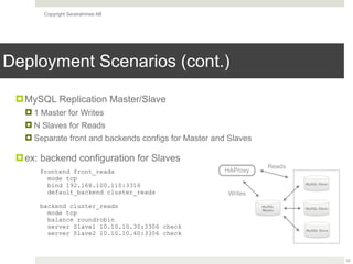 Copyright Severalnines AB
Deployment Scenarios (cont.)
22
MySQL Slave
MySQL
Master
!MySQL Replication Master/Slave
! 1 Master for Writes
! N Slaves for Reads
! Separate front and backends configs for Master and Slaves
!ex: backend configuration for Slaves
HAProxy
MySQL Slave
MySQL Slave
Writes
Reads
frontend front_reads
mode tcp
bind 192.168.100.110:3316
default_backend cluster_reads
 
backend cluster_reads
mode tcp
balance roundrobin
server Slave1 10.10.10.30:3306 check
server Slave2 10.10.10.40:3306 check
 