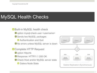 Copyright Severalnines AB
MySQL Health Checks
11
!Built-in MySQL health check
! option mysql-check user <username>
! Sends two MySQL packages
! Authentication and Quit
! No errors unless MySQL server is down
!Complete HTTP Request
! option httpchk
! Response: HTTP/1.1 200 OK
! Check Host and/or MySQL server state
! Galera Node State
MySQL
[WSREP]
Galera Replication (Synchronous)
LB
MySQL
[WSREP]
MySQL
[WSREP]
R/W R/W R/W
Client Client Client
 