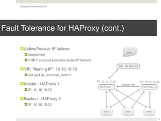 Copyright Severalnines AB
Fault Tolerance for HAProxy (cont.)
!Active/Passive IP failover
! keepalived
! VRRP protocol provides router/IP failover
!VIP, “floating IP”: 10.10.10.10
! net.ipv4.ip_nonlocal_bind=1
!Master - HAProxy 1
! IP: 10.10.10.20
!Backup - HAProxy 2
! IP: 10.10.10.30
16
 
