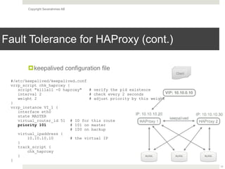 Copyright Severalnines AB
Fault Tolerance for HAProxy (cont.)
!keepalived configuration file
17
#/etc/keepalived/keepalived.conf
vrrp_script chk_haproxy {
script "killall -0 haproxy" # verify the pid existence
interval 2 # check every 2 seconds
weight 2 # adjust priority by this weight
}
vrrp_instance VI_1 {
interface eth0
state MASTER
virtual_router_id 51 # ID for this route
priority 101 # 101 on master 
# 100 on backup
virtual_ipaddress {
10.10.10.10 # the virtual IP
}
track_script {
chk_haproxy
}
}
 