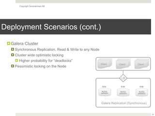 Copyright Severalnines AB
Deployment Scenarios (cont.)
25
!Galera Cluster
! Synchronous Replication, Read & Write to any Node
! Cluster wide optimistic locking
! Higher probability for “deadlocks”
! Pessimistic locking on the Node
MySQL
[WSREP]
Galera Replication (Synchronous)
LB
MySQL
[WSREP]
MySQL
[WSREP]
R/W R/W R/W
Client Client Client
 