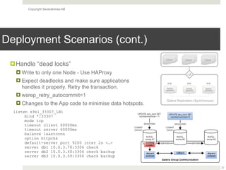 Copyright Severalnines AB
Deployment Scenarios (cont.)
27
MySQL
[WSREP]
Galera Replication (Synchronous)
LB
MySQL
[WSREP]
MySQL
[WSREP]
R/W R/W R/W
Client Client Client
listen s9s1_33307_LB1
bind *:33307
mode tcp
timeout client 60000ms
timeout server 60000ms
balance leastconn
option httpchk
default-server port 9200 inter 2s <…>
server db1 10.0.3.70:3306 check
server db2 10.0.3.60:3306 check backup
server db3 10.0.3.50:3306 check backup
!Handle “dead locks”
! Write to only one Node - Use HAProxy
! Expect deadlocks and make sure applications
handles it properly. Retry the transaction.
! wsrep_retry_autocommit=1
! Changes to the App code to minimise data hotspots.
 