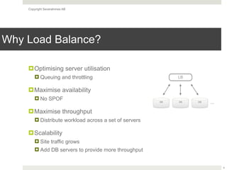 Copyright Severalnines AB
Why Load Balance?
!Optimising server utilisation
! Queuing and throttling
!Maximise availability
! No SPOF
!Maximise throughput
! Distribute workload across a set of servers
!Scalability
! Site traffic grows
! Add DB servers to provide more throughput
4
LB
DB DB DB …
 
