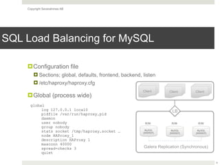 Copyright Severalnines AB
SQL Load Balancing for MySQL
!Configuration file
! Sections; global, defaults, frontend, backend, listen
! /etc/haproxy/haproxy.cfg
!Global (process wide)
6
MySQL
[WSREP]
Galera Replication (Synchronous)
LB
MySQL
[WSREP]
MySQL
[WSREP]
R/W R/W R/W
Client Client Client
global 
log 127.0.0.1 local0
pidfile /var/run/haproxy.pid
daemon
user nobody
group nobody
stats socket /tmp/haproxy.socket …
node HAProxy_1
description HAProxy 1
maxconn 40000
spread-checks 3
quiet
 