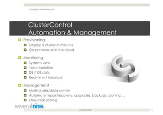 Confidential
ClusterControl
Automation & Management
  Provisioning
  Deploy a cluster in minutes
  On-premises or in the cloud
  Monitoring
  Systems view
  1sec resolution
  DB / OS stats
  Real-time / historical
  Management
  Multi cluster/data-center
  Automate repair/recovery, upgrades, backups, cloning,…
  One-click scaling
14
Copyright Severalnines AB
 