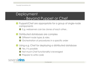 Confidential
Deployment
- Beyond Puppet or Chef
  Puppet/Chef are appropriate for a group of single-node
components
  E.g. webservers can be clones of each other..
  Distributed databases are complex
  Different node types & roles
  Orchestration of procedures in a specific order
  Using e.g. Chef for deploying a distributed database
  Yes, it is possible
  Not much Chef functionality is leveraged
  Prepare to write code
7
Copyright Severalnines AB
 