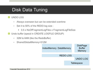Disk Data Tuning
 UNDO LOG
     –   Always overseen but can be extended overtime
     –   Set it to 50% of the REDO log size :
           ●   0.5 x NoOfFragmentLogFiles x FragmentLogFileSize
 Undo buffer (specd in CREATE LOGFILE GROUP)
     –   32M to 64M (like the RedoBuffer)
     –   SharedGlobalMemory=512M
                                                                  DiskPage
                                  IndexMemory DataMemory           Buffer
                                                                  Memory

                                                REDO LOG
                                                                  UNDO LOG
                                                          Tablespace

 Copyright Severalnines 2012
 