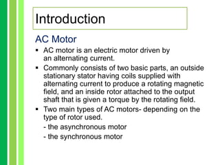 AC Motor
 AC motor is an electric motor driven by
an alternating current.
 Commonly consists of two basic parts, an outside
stationary stator having coils supplied with
alternating current to produce a rotating magnetic
field, and an inside rotor attached to the output
shaft that is given a torque by the rotating field.
 Two main types of AC motors- depending on the
type of rotor used.
- the asynchronous motor
- the synchronous motor
Introduction
 