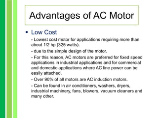 Advantages of AC Motor
 Low Cost
- Lowest cost motor for applications requiring more than
about 1/2 hp (325 watts).
- due to the simple design of the motor.
- For this reason, AC motors are preferred for fixed speed
applications in industrial applications and for commercial
and domestic applications where AC line power can be
easily attached.
- Over 90% of all motors are AC induction motors.
- Can be found in air conditioners, washers, dryers,
industrial machinery, fans, blowers, vacuum cleaners and
many other.
 