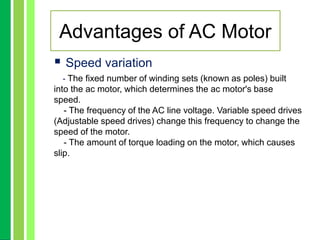  Speed variation
- The fixed number of winding sets (known as poles) built
into the ac motor, which determines the ac motor's base
speed.
- The frequency of the AC line voltage. Variable speed drives
(Adjustable speed drives) change this frequency to change the
speed of the motor.
- The amount of torque loading on the motor, which causes
slip.
Advantages of AC Motor
 