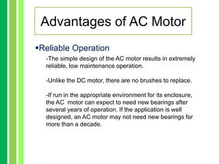 Reliable Operation
-The simple design of the AC motor results in extremely
reliable, low maintenance operation.
-Unlike the DC motor, there are no brushes to replace.
-If run in the appropriate environment for its enclosure,
the AC motor can expect to need new bearings after
several years of operation. If the application is well
designed, an AC motor may not need new bearings for
more than a decade.
Advantages of AC Motor
 