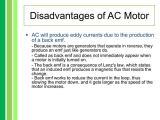 Disadvantages of AC Motor
 AC will produce eddy currents due to the production
of a back emf.
- Because motors are generators that operate in reverse, they
produce an emf just like generators do.
- Called as back emf and does not immediately appear when
a motor is initially turned on.
- The back emf is a consequence of Lenz's law, which states
that an induced emf produces a magnetic flux that resists the
change.
- Back emf works to reduce the current in the loop, thus
slowing the motor down, and it gets larger as the speed of the
motor increases.
 