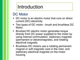 Introduction
DC Motor
 DC motor is an electric motor that runs on direct
current (DC) electricity.
 Two types of DC motor - brush and brushless DC
Motor.
 Brushed DC electric motor generates torque
directly from DC power supplied to the motor by
using internal commutation, stationary magnets
(permanent or electromagnets), and rotating
electrical magnets.
 Brushless DC motors use a rotating permanent
magnet or soft magnetic core in the rotor, and
stationary electrical magnets on the motor
housing.
 