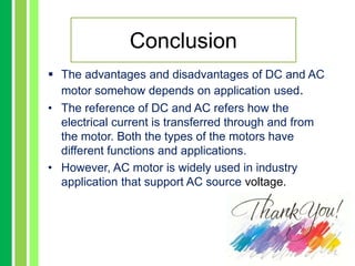  The advantages and disadvantages of DC and AC
motor somehow depends on application used.
• The reference of DC and AC refers how the
electrical current is transferred through and from
the motor. Both the types of the motors have
different functions and applications.
• However, AC motor is widely used in industry
application that support AC source voltage.
Conclusion
 