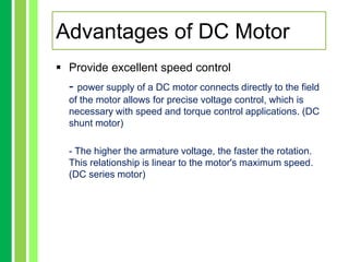  Provide excellent speed control
- power supply of a DC motor connects directly to the field
of the motor allows for precise voltage control, which is
necessary with speed and torque control applications. (DC
shunt motor)
- The higher the armature voltage, the faster the rotation.
This relationship is linear to the motor's maximum speed.
(DC series motor)
Advantages of DC Motor
 
