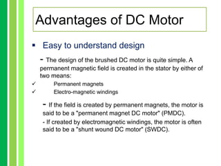  Easy to understand design
- The design of the brushed DC motor is quite simple. A
permanent magnetic field is created in the stator by either of
two means:
 Permanent magnets
 Electro-magnetic windings
- If the field is created by permanent magnets, the motor is
said to be a "permanent magnet DC motor" (PMDC).
- If created by electromagnetic windings, the motor is often
said to be a "shunt wound DC motor" (SWDC).
Advantages of DC Motor
 