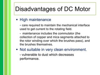  High maintenance
- care required to maintain the mechanical interface
used to get current to the rotating field.
- maintenance includes the commutator (the
collection of copper and mica segments attached to
the rotor winding over which the brushes pass), and
the brushes themselves.
 Not suitable in very clean environment.
- vulnerable to dust which decreases
performance.
Disadvantages of DC Motor
 