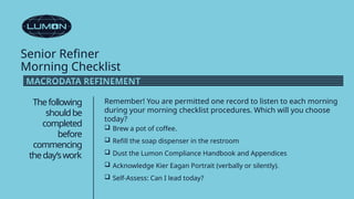 Senior Refiner
Morning Checklist
Thefollowing
shouldbe
completed
before
commencing
theday’swork
Remember! You are permitted one record to listen to each morning
during your morning checklist procedures. Which will you choose
today?
 Brew a pot of coffee.
 Refill the soap dispenser in the restroom
 Dust the Lumon Compliance Handbook and Appendices
 Acknowledge Kier Eagan Portrait (verbally or silently).
 Self-Assess: Can I lead today?
MACRODATA REFINEMENT
 
