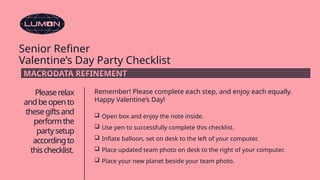 Senior Refiner
Valentine’s Day Party Checklist
Pleaserelax
andbeopento
thesegiftsand
performthe
partysetup
accordingto
thischecklist.
Remember! Please complete each step, and enjoy each equally.
Happy Valentine’s Day!
 Open box and enjoy the note inside.
 Use pen to successfully complete this checklist.
 Inflate balloon, set on desk to the left of your computer.
 Place updated team photo on desk to the right of your computer.
 Place your new planet beside your team photo.
MACRODATA REFINEMENT
 
