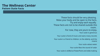 The Wellness Center
Patient Outie Facts
These facts should be very pleasing.
Relax your body and be open to the facts.
Try and enjoy each equally.
These facts are not to be shared outside this
room.
For now, they are yours to enjoy.
Your outie is generous
Your outie is fond of music and owns many records
Your outie is a friend to children, to the elderly, and the
insane
Your outie values water
Your outie likes the sound of radar
Your outie is skilled at PowerPoint and slide-making
 