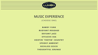 MUSIC EXPERIENCE
( C H O O S E O N E )
B AW D Y F U N K
B U O YA N T R E G G A G E
D E F I A N T J A Z Z
E F F U S I V E S K A
H O O T I N ’ T O O T I N ’ C O U N T R Y
S P O O K Y A M B I E N T
R E C K L E S S D I S C O
T H O U G H T F U L G R U N G E
 