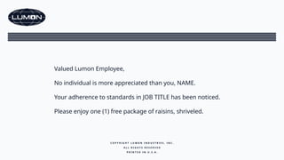 Valued Lumon Employee,
No individual is more appreciated than you, NAME.
Your adherence to standards in JOB TITLE has been noticed.
Please enjoy one (1) free package of raisins, shriveled.
C O P Y R I G H T L U M O N I N D U S T R I E S , I N C .
A L L R I G H T S R E S E R V E D
P R I N T E D I N U . S . A .
 