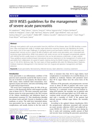REVIEW Open Access
2019 WSES guidelines for the management
of severe acute pancreatitis
Ari Leppäniemi1*
, Matti Tolonen1
, Antonio Tarasconi2
, Helmut Segovia-Lohse3
, Emiliano Gamberini4
,
Andrew W. Kirkpatrick5
, Chad G. Ball5
, Neil Parry6
, Massimo Sartelli7
, Daan Wolbrink8
, Harry van Goor8
,
Gianluca Baiocchi9
, Luca Ansaloni10
, Walter Biffl11
, Federico Coccolini10
, Salomone Di Saverio12
, Yoram Kluger13
,
Ernest Moore14
and Fausto Catena2
Abstract
Although most patients with acute pancreatitis have the mild form of the disease, about 20–30% develops a severe
form, often associated with single or multiple organ dysfunction requiring intensive care. Identifying the severe
form early is one of the major challenges in managing severe acute pancreatitis. Infection of the pancreatic and
peripancreatic necrosis occurs in about 20–40% of patients with severe acute pancreatitis, and is associated with
worsening organ dysfunctions. While most patients with sterile necrosis can be managed nonoperatively, patients
with infected necrosis usually require an intervention that can be percutaneous, endoscopic, or open surgical.
These guidelines present evidence-based international consensus statements on the management of severe acute
pancreatitis from collaboration of a panel of experts meeting during the World Congress of Emergency Surgery in
June 27–30, 2018 in Bertinoro, Italy. The main topics of these guidelines fall under the following topics: Diagnosis,
Antibiotic treatment, Management in the Intensive Care Unit, Surgical and operative management, and Open
abdomen.
Keywords: Acute pancreatitis, Necrosectomy, Infected necrosis, Open abdomen, Consensus statement
Introduction
Acute pancreatitis is an inflammatory condition of the
pancreas most commonly caused by bile stones or exces-
sive use of alcohol. In most patients, the disease takes a
mild course, where moderate fluid resuscitation, man-
agement of pain and nausea, and early oral feeding result
in rapid clinical improvement.
The severe form comprising about 20–30% of the pa-
tients is a life-threatening disease with hospital mortality
rates of about 15% [1]. The most commonly used classi-
fication system for acute pancreatitis is the 2012 revision
of the Atlanta classification and definitions based on
international consensus [2]. This classification identifies
two phases (early and late). Severity is classified as mild,
moderate, or severe. The mild form (interstitial edema-
tous pancreatitis) has no organ failure, local or system
complications, and usually resolves in the first week. If
there is transient (less than 48 h) organ failure, local
complications or exacerbation of co-morbid disease, it is
classified as moderate. Patients with persistent (more
than 48 h) organ failure have the severe form of the
disease.
Infection of the pancreatic and peripancreatic necrosis
occurs in about 20–40% of patients with severe acute
pancreatitis, and is associated with worsening organ dys-
functions. In a systematic review and meta-analysis to-
taling 6970 patients, the mortality rate in patients with
infected necrosis and organ failure was 35.2% while con-
comitant sterile necrosis and organ failure was associ-
ated with a mortality of 19.8%. If the patients had
infected necrosis without organ failure, the mortality
was 1.4% [3].
According to the updated Atlanta classification 2012,
the peripancreatic collections associated with necrosis
are acute necrotic collection (ANC) and walled-off ne-
crosis (WON) [2]. ANC is a collection seen during the
first 4 weeks and containing variable amount of fluid
and necrotic tissue involving the pancreatic parenchyma
© The Author(s). 2019 Open Access This article is distributed under the terms of the Creative Commons Attribution 4.0
International License (http://creativecommons.org/licenses/by/4.0/), which permits unrestricted use, distribution, and
reproduction in any medium, provided you give appropriate credit to the original author(s) and the source, provide a link to
the Creative Commons license, and indicate if changes were made. The Creative Commons Public Domain Dedication waiver
(http://creativecommons.org/publicdomain/zero/1.0/) applies to the data made available in this article, unless otherwise stated.
* Correspondence: ari.leppaniemi@hus.fi
1
Abdominal Center, Helsinki University Hospital Meilahti, Haartmaninkatu 4,
FI-00029 Helsinki,, Finland
Full list of author information is available at the end of the article
Leppäniemi et al. World Journal of Emergency Surgery (2019) 14:27
https://doi.org/10.1186/s13017-019-0247-0
 