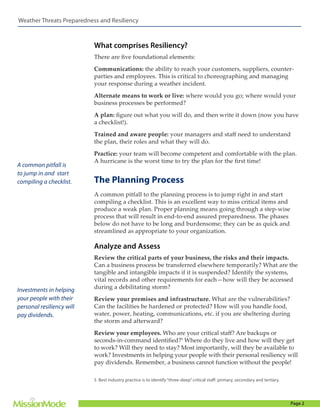Weather Threats Preparedness and Resiliency

What comprises Resiliency?
There are five foundational elements:
Communications: the ability to reach your customers, suppliers, counterparties and employees. This is critical to choreographing and managing
your response during a weather incident.
Alternate means to work or live: where would you go; where would your
business processes be performed?
A plan: figure out what you will do, and then write it down (now you have
a checklist!).
Trained and aware people: your managers and staff need to understand
the plan, their roles and what they will do.

A common pitfall is
to jump in and start
compiling a checklist.

Practice: your team will become competent and comfortable with the plan.
A hurricane is the worst time to try the plan for the first time!

The Planning Process
A common pitfall to the planning process is to jump right in and start
compiling a checklist. This is an excellent way to miss critical items and
produce a weak plan. Proper planning means going through a step-wise
process that will result in end-to-end assured preparedness. The phases
below do not have to be long and burdensome; they can be as quick and
streamlined as appropriate to your organization.

Analyze and Assess

Investments in helping
your people with their
personal resiliency will
pay dividends.

Review the critical parts of your business, the risks and their impacts.
Can a business process be transferred elsewhere temporarily? What are the
tangible and intangible impacts if it is suspended? Identify the systems,
vital records and other requirements for each—how will they be accessed
during a debilitating storm?
Review your premises and infrastructure. What are the vulnerabilities?
Can the facilities be hardened or protected? How will you handle food,
water, power, heating, communications, etc. if you are sheltering during
the storm and afterward?
Review your employees. Who are your critical staff? Are backups or
seconds-in-command identified?5 Where do they live and how will they get
to work? Will they need to stay? Most importantly, will they be available to
work? Investments in helping your people with their personal resiliency will
pay dividends. Remember, a business cannot function without the people!
5 Best industry practice is to identify “three-deep” critical staff: primary, secondary and tertiary.

Page 2

 