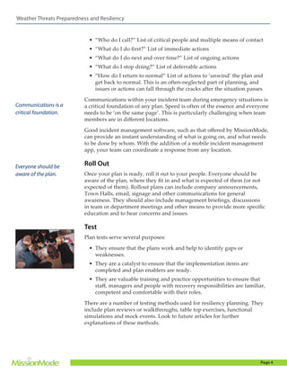 Weather Threats Preparedness and Resiliency

•	 “Who do I call?” List of critical people and multiple means of contact
•	 “What do I do first?” List of immediate actions
•	 “What do I do next and over time?” List of ongoing actions
•	 “What do I stop doing?” List of deferrable actions
•	 “How do I return to normal” List of actions to ‘unwind’ the plan and
get back to normal. This is an often-neglected part of planning, and
issues or actions can fall through the cracks after the situation passes

Communications is a
critical foundation.

Communications within your incident team during emergency situations is
a critical foundation of any plan. Speed is often of the essence and everyone
needs to be ‘on the same page’. This is particularly challenging when team
members are in different locations.
Good incident management software, such as that offered by MissionMode,
can provide an instant understanding of what is going on, and what needs
to be done by whom. With the addition of a mobile incident management
app, your team can coordinate a response from any location.

Everyone should be
aware of the plan.

Roll Out
Once your plan is ready, roll it out to your people. Everyone should be
aware of the plan, where they fit in and what is expected of them (or not
expected of them). Rollout plans can include company announcements,
Town Halls, email, signage and other communications for general
awareness. They should also include management briefings, discussions
in team or department meetings and other means to provide more specific
education and to hear concerns and issues.

Test
Plan tests serve several purposes:
•	 They ensure that the plans work and help to identify gaps or
weaknesses.
•	 They are a catalyst to ensure that the implementation items are
completed and plan enablers are ready.
•	 They are valuable training and practice opportunities to ensure that
staff, managers and people with recovery responsibilities are familiar,
competent and comfortable with their roles.
There are a number of testing methods used for resiliency planning. They
include plan reviews or walkthroughs, table top exercises, functional
simulations and mock events. Look to future articles for further
explanations of these methods.

Page 4

 