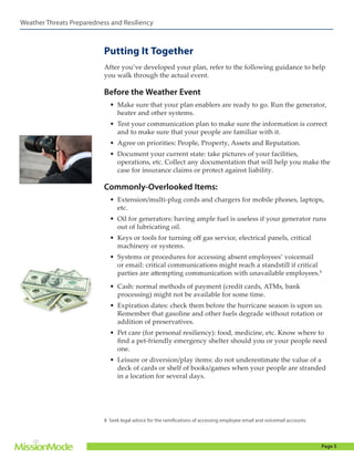 Weather Threats Preparedness and Resiliency

Putting It Together
After you’ve developed your plan, refer to the following guidance to help
you walk through the actual event.

Before the Weather Event
•	 Make sure that your plan enablers are ready to go. Run the generator,
heater and other systems.
•	 Test your communication plan to make sure the information is correct
and to make sure that your people are familiar with it.
•	 Agree on priorities: People, Property, Assets and Reputation.
•	 Document your current state: take pictures of your facilities,
operations, etc. Collect any documentation that will help you make the
case for insurance claims or protect against liability.

Commonly-Overlooked Items:
•	 Extension/multi-plug cords and chargers for mobile phones, laptops,
etc.
•	 Oil for generators: having ample fuel is useless if your generator runs
out of lubricating oil.
•	 Keys or tools for turning off gas service, electrical panels, critical
machinery or systems.
•	 Systems or procedures for accessing absent employees’ voicemail
or email: critical communications might reach a standstill if critical
parties are attempting communication with unavailable employees.8
•	 Cash: normal methods of payment (credit cards, ATMs, bank
processing) might not be available for some time.
•	 Expiration dates: check them before the hurricane season is upon us.
Remember that gasoline and other fuels degrade without rotation or
addition of preservatives.
•	 Pet care (for personal resiliency): food, medicine, etc. Know where to
find a pet-friendly emergency shelter should you or your people need
one.
•	 Leisure or diversion/play items: do not underestimate the value of a
deck of cards or shelf of books/games when your people are stranded
in a location for several days.

8 Seek legal advice for the ramifications of accessing employee email and voicemail accounts

Page 5

 