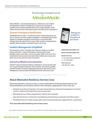 Weather Threats Preparedness and Resiliency

This white paper is brought to you by

MissionMode’s web-based emergency notification and incident
management solutions simplify your response to any type of
incident, from routine operational issues to major disasters. They
reduce the time and cost of returning to normal business operations.

Smarter Emergency Notification
The Notification Center™ is built for mission-critical enterprise use,
yet it’s easy to use and manage. Intelligent, customized automation
adapts to changing situations and ensures a successful alert.
Features that you won’t find in many other systems include devicespecific alerts and alerts recorded in your own voice.

Manage an
incident in
the palm of
your hand

Incident Management Simplified
The Situation Center™ provides the tools to remedy an incident
better and faster—share information, monitor tasks, track
people’s status, send alerts, access any type of file, and more. It’s a
streamlined virtual command center that enables you to put your
plans into action with the click of a button.

Interactive Mobile Communication
EarShot™ goes far beyond ordinary notification. Communicate with
rich 2-way messages using text, forms, photos, documents, profiles
and GPS location. Increase situational awareness, get on-the-scene
intelligence, communicate with field personnel, and much more.

info@missionmode.com
www.missionmode.com
North America
+1 877.833.7763 (toll-free)
+1 312.445.8811
International
+44 203 021 1036

About Alternative Resiliency Services Corp
Alternative Resiliency Services Corp is a venture dedicated to furthering Organizational and
Personal Resiliency to enterprise and less-than-enterprise organizations. Focus areas are:
•	 Bespoke Consulting: Pragmatic and value-based advisory, fractional management and other
services without the PowerPoint and excessive fees.
•	 Managed Services: Basic preparedness without the overhead.
•	 Educational Services: Interactive evangelizing and teaching at corporate and other events.
•	 Facilitated Exercises: High-energy high-value training and practice opportunities, customized.
Visit www.alternativeresiliency.com to learn more.

MissionMode, Notification Center, Situation Center, EarShot and the MissionMode logo are trademarks of MissionMode Solutions, Inc.

Page 7

 