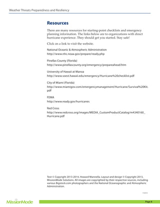Weather Threats Preparedness and Resiliency

Resources
There are many resources for starting-point checklists and emergency
planning information. The links below are to organizations with direct
hurricane experience. They should get you started. Stay safe!
Click on a link to visit the website.
National Oceanic & Atmospheric Administration
http://www.nhc.noaa.gov/prepare/ready.php
Pinellas County (Florida)
http://www.pinellascounty.org/emergency/prepareahead.htm
University of Hawaii at Manoa
http://www.soest.hawaii.edu/emergency/Hurricane%20checklist.pdf
City of Miami (Florida)
http://www.miamigov.com/emergencymanagement/Hurricane/Survival%20Kit.
pdf
FEMA
http://www.ready.gov/hurricanes
Red Cross
http://www.redcross.org/images/MEDIA_CustomProductCatalog/m4340160_
Hurricane.pdf

Text © Copyright 2013-2014, Howard Mannella. Layout and design © Copyright 2013,
MissionMode Solutions. All images are copyrighted by their respective sources, including
various Bigstock.com photographers and the National Oceanographic and Atmospheric
Administration.
112513

Page 8

 