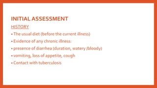 INITIAL ASSESSMENT
HISTORY
• The usual diet (before the current illness)
• Evidence of any chronic illness:
• presence of diarrhea (duration, watery /bloody)
• vomiting, loss of appetite, cough
• Contact with tuberculosis
 
