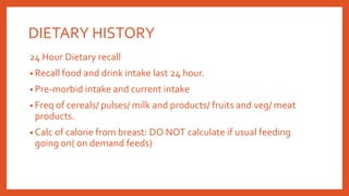 DIETARY HISTORY
24 Hour Dietary recall
• Recall food and drink intake last 24 hour.
• Pre-morbid intake and current intake
• Freq of cereals/ pulses/ milk and products/ fruits and veg/ meat
products.
• Calc of calorie from breast: DO NOT calculate if usual feeding
going on( on demand feeds)
 