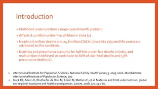 Introduction
• Childhood undernutrition a major global health problem.
• Affects 8.1 million under-five children in India [1].
• Nearly 0.6 million deaths and 24.6 million DALYs (disability adjusted life years) are
attributed to this condition.
• Diarrhea and pneumonia accounts for half the under-five deaths in India, and
malnutrition is believed to contribute to 61% of diarrheal deaths and 53%
pneumonia deaths (2).
1. International Institute for Population Sciences. National Family Health Survey 3, 2005-2006. Mumbai India:
International Institute of Population Science; 200
2. Black RE,Allen LH, Bhutta ZA, de Onis M, Ezzati M, Mathers C, et al. Maternal and Child undernutrition: global
and regional exposures and health consequences. Lancet. 2008; 371: 243-60.
 
