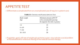 • Differentiate a complicated from an uncomplicated case (if require in-patient care)
• If appetite- good, still rate of weight gain at home is poor -may indicate a social problem
at household level or extensive sharing of the medical nutrition therapy.
APPETITETEST
 