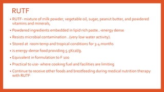 RUTF
• RUTF- mixture of milk powder, vegetable oil, sugar, peanut butter, and powdered
vitamins and minerals,
• Powdered ingredients embedded in lipid rich paste..-energy dense
• Resists microbial contamination ..(very low water activity).
• Stored at room temp and tropical conditions for 3-4 months
• is energy-dense food providing 5.5Kcal/g.
• Equivalent in formulation to F 100
• Practical to use- where cooking fuel and facilities are limiting
• Continue to receive other foods and brestfeeding during medical nutrition therapy
with RUTF
 
